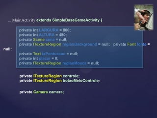 ... MainActivity extends SimpleBaseGameActivity {

        private int LARGURA = 800;
        private int ALTURA = 480;
        private Scene cena = null;
        private ITextureRegion regiaoBackground = null; private Font fonte =
null;
        private Text txPontuacao = null;
        private int placar = 0;
        private ITextureRegion regiaoMosca = null;


        private ITextureRegion controle;
        private ITextureRegion botaoMeioControle;

        private Camera camera;
 