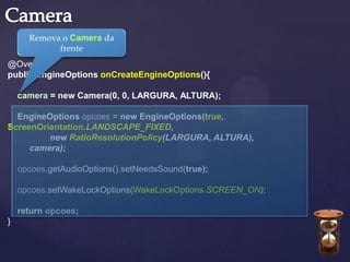 Remova o Camera da
            frente
@Override
public EngineOptions onCreateEngineOptions(){

    camera = new Camera(0, 0, LARGURA, ALTURA);

  EngineOptions opcoes = new EngineOptions(true,
ScreenOrientation.LANDSCAPE_FIXED,
         new RatioResolutionPolicy(LARGURA, ALTURA),
     camera);

    opcoes.getAudioOptions().setNeedsSound(true);

    opcoes.setWakeLockOptions(WakeLockOptions.SCREEN_ON);

    return opcoes;
}
 