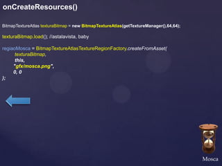 onCreateResources()

BitmapTextureAtlas texturaBitmap = new BitmapTextureAtlas(getTextureManager(),64,64);

texturaBitmap.load(); //astalavista, baby

regiaoMosca = BitmapTextureAtlasTextureRegionFactory.createFromAsset(
      texturaBitmap,
      this,
     "gfx/mosca.png",
     0, 0
);




                                                                                        Mosca
 
