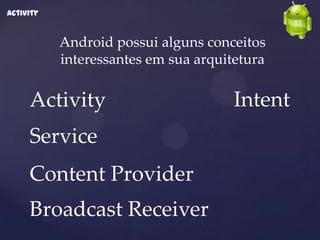 Activity


           Android possui alguns conceitos
           interessantes em sua arquitetura

     Activity                         Intent
     Service
     Content Provider
     Broadcast Receiver
 