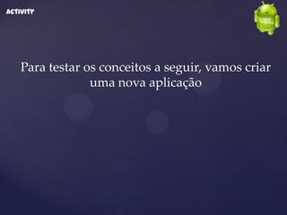 Activity




    Para testar os conceitos a seguir, vamos criar
                 uma nova aplicação
 