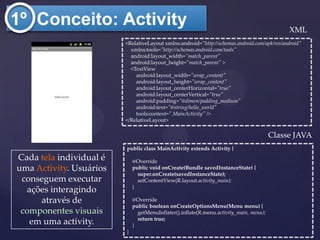 1º Conceito: Activity                                                                        XML
                         <RelativeLayout xmlns:android="http://schemas.android.com/apk/res/android"
                           xmlns:tools="http://schemas.android.com/tools"
                           android:layout_width="match_parent"
                           android:layout_height="match_parent" >
                           <TextView
                             android:layout_width="wrap_content"
                             android:layout_height="wrap_content"
                             android:layout_centerHorizontal="true"
                             android:layout_centerVertical="true"
                             android:padding="@dimen/padding_medium"
                             android:text="@string/hello_world"
                             tools:context=".MainActivity" />
                         </RelativeLayout>

                                                                                        Classe JAVA
                         public class MainActivity extends Activity {
Cada tela individual é       @Override
uma Activity. Usuários       public void onCreate(Bundle savedInstanceState) {
                               super.onCreate(savedInstanceState);
 conseguem executar            setContentView(R.layout.activity_main);
                             }
   ações interagindo
      através de             @Override
                             public boolean onCreateOptionsMenu(Menu menu) {
 componentes visuais           getMenuInflater().inflate(R.menu.activity_main, menu);
                               return true;
    em uma activity.         }
                         }
 