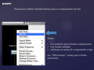 Activity

           Precisamos atribuir identificadores para os componentes da tela




                                          Dicas:

                                          • Use padrões para nomear componentes
                                          • Use nomes simples
                                          • Adicione ao nome do componente o tipo

                                          (ex: “btProcessar”, nome para o botão
                                          processar)
 