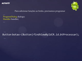 Activity


             Para adicionar funções ao botão, precisamos programar
 …
 ProgressDialog dialogo;
 Handler handler;
 …



 …
Button botao =(Button)findViewById(R.id.btProcessar);
 …
 
