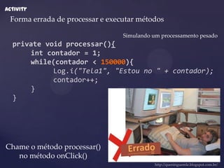 Activity
 Forma errada de processar e executar métodos

                                 Simulando um processamento pesado
  private void processar(){
      int contador = 1;
      while(contador < 150000){
            Log.i("Tela1", "Estou no " + contador);
            contador++;
      }
  }




Chame o método processar()
   no método onClick()
                                            http://queninguemle.blogspot.com.br/
 