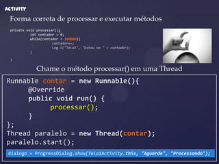 Activity
 Forma correta de processar e executar métodos
  private void processar(){
            int contador = 0;
            while(contador < 100000){
                       contador++;
                       Log.i("Tela1", "Estou no " + contador);
            }

  }

               Chame o método processar() em uma Thread
Runnable contar = new Runnable(){
     @Override
     public void run() {
           processar();
     }
};
Thread paralelo = new Thread(contar);
paralelo.start();
 dialogo = ProgressDialog.show(Tela1Activity.this, "Aguarde", "Processando");
 