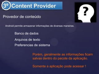 3º Content Provider
Provedor de conteúdo

 Android permite armazenar informações de diversas maneiras.


         Banco de dados
         Arquivos de texto
         Preferencias de sistema

                        Porém, geralmente as informações ficam
                        salvas dentro do pacote da aplicação.

                        Somente a aplicação pode acessar !
 