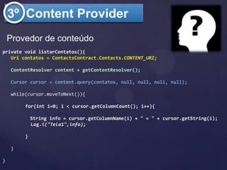 3º Content Provider
    Provedor de conteúdo
private void listarContatos(){
   Uri contatos = ContactsContract.Contacts.CONTENT_URI;

    ContentResolver content = getContentResolver();

    Cursor cursor = content.query(contatos, null, null, null, null);

    while(cursor.moveToNext()){

         for(int i=0; i < cursor.getColumnCount(); i++){

             String info = cursor.getColumnName(i) + " = " + cursor.getString(i);
             Log.i("Tela1",info);

         }

    }

}
 