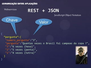Comunicação entre aplicações

    Webservices
                    REST + JSON
                                       JavaScript Object Notation

     Chave
                               Valor

{
    “pergunta”:{
     "numero_pergunta":"3",
     "pergunta":"Quantas vezes o Brasil foi campeao da copa ?",
     "3":"6 vezes (hexa)",
     "2":"5 vezes (penta)",
     "1":"4 vezes (tetra)"
    }
}
 
