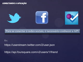 Conectando a apicação




  Para se conectar á redes sociais, é necessário conhecer a API


 Ex.:

 https://userstream.twitter.com/2/user.json

 https://api.foursquare.com/v2/users/1/friend
 