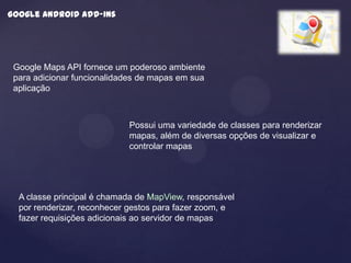 Google android add-ins




 Google Maps API fornece um poderoso ambiente
 para adicionar funcionalidades de mapas em sua
 aplicação



                            Possui uma variedade de classes para renderizar
                            mapas, além de diversas opções de visualizar e
                            controlar mapas




  A classe principal é chamada de MapView, responsável
  por renderizar, reconhecer gestos para fazer zoom, e
  fazer requisições adicionais ao servidor de mapas
 
