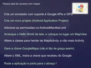 Passos para ter sucesso com mapas



 Crie um emulador com suporte á Google APIs e GPS

 Crie um novo projeto (Android Application Project)

 Adicione as permissões no AndroidManifest.xml

 Arranque o Hello World da tela, e coloque no lugar um MapView

 Altere a classe para herdar de MapActivity, e não mais Activity

 Gere a chave GoogleMaps (não é tão de graça assim)

 Altere o XML, insira a chave que recebeu do Google

 Rode a aplicação e parta para o abraço !
 