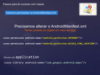 Passos para ter sucesso com mapas


  Adicione permissões no AndroidManifest.xml




         Precisamos alterar o AndroidManifest.xml
                 Tenha cuidado ao digitar em meio as tags.

<uses-permission android:name="android.permission.INTERNET"/>

<uses-permission android:name="android.permission.ACCESS_FINE_LOCATION"/>




Dentro de application

<uses-library android:name="com.google.android.maps"/>
 