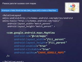 Passos para ter sucesso com mapas


Arranque o Hello World da tela (tela_mapa.xml) e insira o MapView

<RelativeLayout
xmlns:android=http://schemas.android.com/apk/res/android
xmlns:tools="http://schemas.android.com/tools"
    android:layout_width="match_parent"
    android:layout_height="match_parent" >

     <com.google.android.maps.MapView
          android:id="@+id/mapa"
          android:layout_width="fill_parent"
          android:layout_height="fill_parent"
          android:enabled="true"
          android:clickable="true"
          android:apiKey="CHAVE_GOOGLE_MAPS"
     />
 