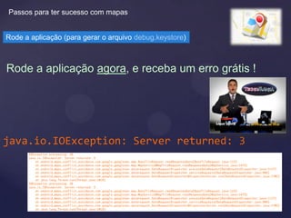 Passos para ter sucesso com mapas


Rode a aplicação (para gerar o arquivo debug.keystore)



Rode a aplicação agora, e receba um erro grátis !




java.io.IOException: Server returned: 3
 