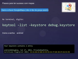 Passos para ter sucesso com mapas


Gere a chave GoogleMaps (não é tão de graça assim)



No terminal, digite:


keytool –list –keystore debug.keystore

Insira a senha: android




  Your keystore contains 1 entry

  androiddebugkey, Jul 17, 2012, PrivateKeyEntry,
  Certificate fingerprint (MD5): 51:15:A4:15:DB:23:9E:C6:E2:77:04:3B:37:CA:53:70
 