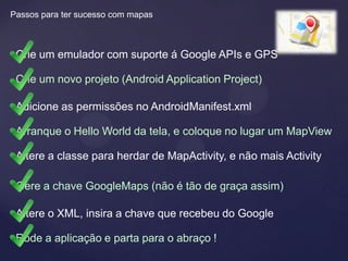 Passos para ter sucesso com mapas



 Crie um emulador com suporte á Google APIs e GPS

 Crie um novo projeto (Android Application Project)

 Adicione as permissões no AndroidManifest.xml

 Arranque o Hello World da tela, e coloque no lugar um MapView

 Altere a classe para herdar de MapActivity, e não mais Activity

 Gere a chave GoogleMaps (não é tão de graça assim)

 Altere o XML, insira a chave que recebeu do Google

 Rode a aplicação e parta para o abraço !
 