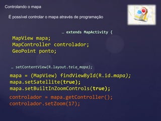 Controlando o mapa

 É possível controlar o mapa através de programação


                             … extends MapActivity {
   MapView mapa;
   MapController controlador;
   GeoPoint ponto;

   … setContentView(R.layout.tela_mapa);

  mapa = (MapView) findViewById(R.id.mapa);
  mapa.setSatellite(true);
  mapa.setBuiltInZoomControls(true);
  controlador = mapa.getController();
  controlador.setZoom(17);
 