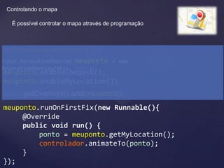 Controlando o mapa

   É possível controlar o mapa através de programação



controlador.setZoom(17);
final MyLocationOverlay meuponto         = new
MyLocationOverlay(this, mapa);
meuponto.enableCompass();
meuponto.enableMyLocation();
mapa.getOverlays().add(meuponto);
meuponto.runOnFirstFix(new Runnable(){
     @Override
     public void run() {
         ponto = meuponto.getMyLocation();
         controlador.animateTo(ponto);
     }
});
 