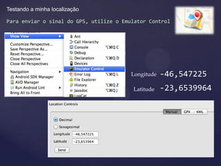 Testando a minha localização

Para enviar o sinal do GPS, utilize o Emulator Control




                                         Longitude   -46,547225
                                         Latitude    -23,6539964
 