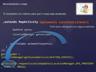 Movimentando o mapa



 É necessário um Listener para que o mapa seja atualizado


 …extends MapActivity implements LocationListener{
                                          Você será a obrigado a ter alguns métodos
         GeoPoint ponto;
         LocationManager gerenciador;
         ...

      controlador.animateTo(ponto);
   }
});
gerenciador =
(LocationManager)getSystemService(LOCATION_SERVICE);

gerenciador.requestLocationUpdates(LocationManager.GPS_PROVIDER
, 1000, 1, this);
 