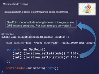 Movimentando o mapa


     Basta atualizar o ponto, e centralizar no ponto encontrado !



       GeoPoint mede latitude e longitude em micrograus, e o
       GPS retorna em graus. Por isso, tem que converter !


@Override
public void onLocationChanged(Location location) {

      Toast.makeText(this, “Ponto encontrado", Toast.LENGTH_LONG).show();

       ponto = new GeoPoint(
          (int) (location.getLatitude() * 1E6),
          (int) (location.getLongitude()* 1E6)
       );

      controlador.animateTo(ponto);
}
 