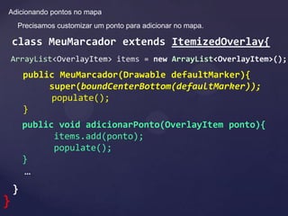 Adicionando pontos no mapa
     Precisamos customizar um ponto para adicionar no mapa.

    class MeuMarcador extends ItemizedOverlay{
    ArrayList<OverlayItem> items = new ArrayList<OverlayItem>();
        public MeuMarcador(Drawable defaultMarker){
             super(boundCenterBottom(defaultMarker));
             populate();
        }
        public void adicionarPonto(OverlayItem ponto){
              items.add(ponto);
              populate();
        }
        …
    }
}
 