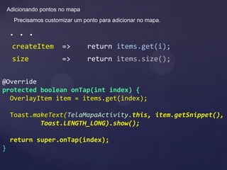 Adicionando pontos no mapa
      Precisamos customizar um ponto para adicionar no mapa.

    . . .
     createItem        =>        return items.get(i);
     size              =>        return items.size();

@Override
protected boolean onTap(int index) {
  OverlayItem item = items.get(index);

     Toast.makeText(TelaMapaActivity.this, item.getSnippet(),
             Toast.LENGTH_LONG).show();

     return super.onTap(index);
}
 
