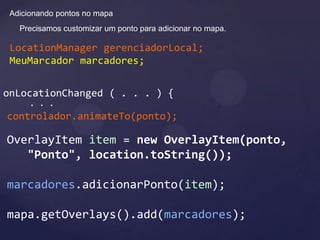 Adicionando pontos no mapa
   Precisamos customizar um ponto para adicionar no mapa.

 LocationManager gerenciadorLocal;
 MeuMarcador marcadores;


onLocationChanged ( . . . ) {
      . . .
controlador.animateTo(ponto);

OverlayItem item = new OverlayItem(ponto,
   "Ponto", location.toString());

marcadores.adicionarPonto(item);

mapa.getOverlays().add(marcadores);
 
