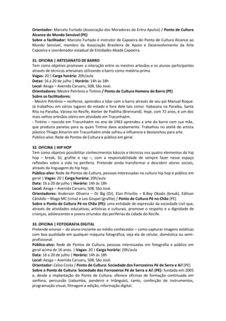 Orientador: Marcelo Furtado (Associação dos Moradores do Entra Apulso) / Ponto de Cultura
Alcance do Mundo Sensível (PE)
Sobre o facilitador: Marcelo Furtado é instrutor de Capoeira do Ponto de Cultura Alcance ao
Mundo Sensível, membro da Associação Brasileira de Apoio e Desenvolvimento da Arte
Capoeira e coordenador estadual de Entidades Abadá Capoeira.

31. OFICINA | ARTESANATO DE BARRO
Tem como objetivo promover a interação entre os mestres artesãos e os alunos participantes
através de técnicas artesanais utilizando o barro como matéria-prima.
Vagas: 20 | Carga horária: 20h/aula
Datas: 16 a 20 de julho | Horário: 14h às 18h
Local: Aesga – Avenida Caruaru, 508, São José.
Orientadores: Mestre Petrônio e Tintino / Ponto de Cultura Homens de Barro (PE)
Sobre os facilitadores:
- Mestre Petrônio – recifense, aprendeu a lidar com o barro através de seu pai Manuel Roque.
Já trabalhou em vários lugares do estado e fora dele tais como: Itabaiana na Paraíba, Santa
Rita na Paraíba, Várzea no Recife, Atelier de Padilha (Brennand). Hoje, com 72 anos, é um dos
mais velhos artesãos oleiro em atividade em Tracunhaém.
- Tintino – nascido em Tracunhaém no ano de 1963 aprendeu a arte do barro com sua mãe,
que produzia panelas para as quais Tintino dava acabamento. Trabalhou no ateliê do artista
plástico Thiago Amorim em Tracunhaém onde sofreu a influencia e deslanchou para arte.
Público-alvo: Rede de Pontos de Cultura e público em geral.

32. OFICINA | HIP HOP
Tem como objetivo possibilitar conhecimentos básicos e técnicos nos quatro elementos do hip
hop – break, DJ, grafite e rap –, com a responsabilidade de sempre fazer nesse espaço
reflexões sobre a vida na periferia. Pretende ainda transformar e descobrir atores sociais,
através da linguagem do hip hop.
Público-alvo: Rede de Pontos de Cultura, pessoas interessadas na cultura hip hop e público em
geral | Vagas: 20 | Carga horária: 20h/aula
Data: 16 a 20 de julho | Horário: 14h às 18h
Local: Aesga – Avenida Caruaru, 508, São José.
Orientadores: Anderson Oliveira – DJ Big (DJ), Elan Priscílio – B.Boy Okado (break), Edilson
Cândido – Mago MC (rima) e Leo Gospel (grafite) / Ponto de Cultura Pé no Chão (PE)
Sobre o Ponto de Cultura Pé no Chão (PE): uma entidade de expressão da sociedade civil que,
através de atividades educativas, artísticas e culturais, promove o respeito e a dignidade de
crianças, adolescentes e jovens oriundos das periferias da cidade do Recife.

33. OFICINA | FOTOGRAFIA DIGITAL
Pretende ensinar – do aluno iniciante ao médio conhecedor – como capturar imagens estáticas
com boa qualidade em qualquer máquina fotográfica, seja ela de celular, doméstica ou semi-
profissional.
Público-alvo: Rede de Pontos de Cultura, pessoas interessadas em fotografia e público em
geral acima de 16 anos. | Vagas: 20 | Carga horária: 20h/aula
Data: 16 a 20 de julho | Horário: 14h às 18h
Local: Aesga – Avenida Caruaru, 508, São José.
Orientador: Celso Costa / Ponto de Cultura: Sociedade dos Forrozeiros Pé de Serra e Aí! (PE)
Sobre o Ponto de Cultura: Sociedade dos Forrozeiros Pé de Serra e Aí! (PE): fundada em 2005
e, desde a implantação do Ponto de Cultura, oferece oficinas de formação continuada em
sanfona, percussão (zabumba, pandeiro e triângulo), canto, confecção de instrumentos,
programação visual, filmagem e edição, informação digital.
 