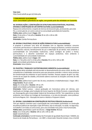 Veja mais:
http://sead.sedsdh.pe.gov.br/index.php

> COMUNIDADES QUILOMBOLAS
Local: comunidades quilombolas da região, com grande parte das atividades em Castainho.

48. DIVERSAS AÇÕES | CONSTRUÇÕES DE ESTRUTURAS BIOSUSTENTÁVEIS, PALESTRAS,
OFICINAS E CONSTRUÇÃO DE UM CENTRO CULTURAL (sustentabilidade)
Repasse de conhecimento a respeito de técnicas de bioconstrução, promovendo, para este
fim, a construção de um centro cultural na comunidade quilombola de Castainho.
Público-alvo: público local | Vagas: 100
Data: 25 de junho a 7 de julho | Horário: 9h às 12h e 14h às 18h
Local: Castainho
Orientador: Combo Permacultura

49. OFICINA E PALESTRAS| CICLOS DE AÇÕES PERMACULTURA (sustentabilidade)
A proposta é promover uma série de atividades com as seguintes temáticas: consumo
consciente; permacultura e o desenho sustentável em espaços produtivos; conduta consciente
em ambientes naturais; beneficiamento do juá e elaboração de pó dental; meio ambiente e
sustentabilidade em comunidades tradicionais; cultivo ecológico de jardins e hortas;
permacultura e o desenho sustentável em espaços produtivos; meio ambiente e
sustentabilidade em comunidades tradicionais.
Público-alvo: público local | Vagas: 100
Data: 2 a 7 de julho e de 9 a 14 de julho | Horário: 9h às 12h e 14h às 18h
Local: comunidade quilombolas da região
Orientador: Seiva Coletiva

50. PALESTRA | TRABALHO E SUSTENTABILIDADE AMBIENTAL (sustentabildade)
 A proposta desta atividade está estruturada no desenvolvimento do senso critico, da ética, de
competências e habilidades necessárias para que possamos entender e intervir nesse processo
de transformação do ambiente no qual estamos inseridos. Pessoas capazes de gerir sua vida,
cientes do seu papel de cidadão, articulando saberes essenciais às situações concretas da vida
socioambiental.
Público-alvo: público local a partir dos 16 anos, estudantes e trabalhadores(as) | Vagas: 100 |
Carga horária: 3h por sessão
Datas: 9 a 13 de julho | Horário: 14h às 17h
Local: comunidades quilombolas da região
Orientador: Rafael Lustosa – possui graduação em licenciatura plena em ciências, com
habilitação em biologia, pela Fundação de Ensino Superior de Olinda (Funeso), e especialização
em Oceanografia pela Universidade Federal de Pernambuco (UFPE). Tem experiência na área
ambiental, com ênfase em Ecologia de Ecossistemas, e na área da educação, como professor
do Ensino Regular, EJA – Educação de Jovens e Adultos e Projovem Urbano.

51. OFICINA | QUILOMBOS NA CONSTRUÇÃO DE POLÍTICAS PÚBLICAS (institucional)
Tem por objetivo contribuir para a participação das comunidades quilombolas na construção
de políticas públicas de reparação e ação afirmativa, seja na educação, na saúde, na segurança,
no trabalho e em todas as outras áreas, para uma sociedade mais justa e mais humanizada.
Público-alvo: quilombolas a partir de 18 anos. | Carga horária: 8h/aula
Datas: 12 e 13 de julho | Horário: 10h às 12h e 14h às 16h
Local: Castanho/Escola
Instituição orientadora: Comitê Estadual de Promoção da Igualdade Racial (Cepir / SDSDH), do
Governo do Estado de Pernambuco – em 2007, o Governador Eduardo Campos criou o Comitê
 