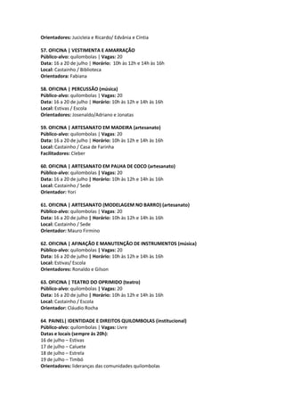 Orientadores: Jucicleia e Ricardo/ Edvânia e Cíntia

57. OFICINA | VESTIMENTA E AMARRAÇÃO
Público-alvo: quilombolas | Vagas: 20
Data: 16 a 20 de julho | Horário: 10h às 12h e 14h às 16h
Local: Castainho / Biblioteca
Orientadora: Fabiana

58. OFICINA | PERCUSSÃO (música)
Público-alvo: quilombolas | Vagas: 20
Data: 16 a 20 de julho | Horário: 10h às 12h e 14h às 16h
Local: Estivas / Escola
Orientadores: Josenaldo/Adriano e Jonatas

59. OFICINA | ARTESANATO EM MADEIRA (artesanato)
Público-alvo: quilombolas | Vagas: 20
Data: 16 a 20 de julho | Horário: 10h às 12h e 14h às 16h
Local: Castainho / Casa de Farinha
Facilitadores: Cleber

60. OFICINA | ARTESANATO EM PALHA DE COCO (artesanato)
Público-alvo: quilombolas | Vagas: 20
Data: 16 a 20 de julho | Horário: 10h às 12h e 14h às 16h
Local: Castainho / Sede
Orientador: Yori

61. OFICINA | ARTESANATO (MODELAGEM NO BARRO) (artesanato)
Público-alvo: quilombolas | Vagas: 20
Data: 16 a 20 de julho | Horário: 10h às 12h e 14h às 16h
Local: Castainho / Sede
Orientador: Mauro Firmino

62. OFICINA | AFINAÇÃO E MANUTENÇÃO DE INSTRUMENTOS (música)
Público-alvo: quilombolas | Vagas: 20
Data: 16 a 20 de julho | Horário: 10h às 12h e 14h às 16h
Local: Estivas/ Escola
Orientadores: Ronaldo e Gilson

63. OFICINA | TEATRO DO OPRIMIDO (teatro)
Público-alvo: quilombolas | Vagas: 20
Data: 16 a 20 de julho | Horário: 10h às 12h e 14h às 16h
Local: Castainho / Escola
Orientador: Cláudio Rocha

64. PAINEL| IDENTIDADE E DIREITOS QUILOMBOLAS (institucional)
Público-alvo: quilombolas | Vagas: Livre
Datas e locais (sempre às 20h):
16 de julho – Estivas
17 de julho – Caluete
18 de julho – Estrela
19 de julho – Timbó
Orientadores: lideranças das comunidades quilombolas
 