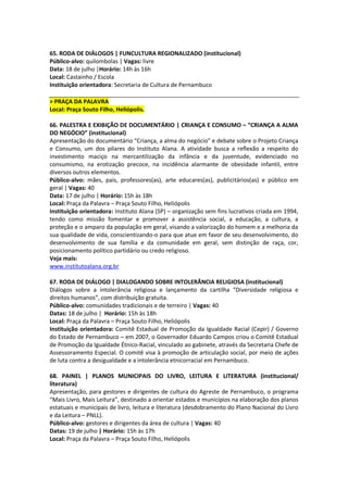 65. RODA DE DIÁLOGOS | FUNCULTURA REGIONALIZADO (institucional)
Público-alvo: quilombolas | Vagas: livre
Data: 18 de julho |Horário: 14h às 16h
Local: Castainho / Escola
Instituição orientadora: Secretaria de Cultura de Pernambuco

> PRAÇA DA PALAVRA
Local: Praça Souto Filho, Heliópolis.

66. PALESTRA E EXIBIÇÃO DE DOCUMENTÁRIO | CRIANÇA E CONSUMO – “CRIANÇA A ALMA
DO NEGÓCIO” (institucional)
Apresentação do documentário “Criança, a alma do negócio” e debate sobre o Projeto Criança
e Consumo, um dos pilares do Instituto Alana. A atividade busca a reflexão a respeito do
investimento maciço na mercantilização da infância e da juventude, evidenciado no
consumismo, na erotização precoce, na incidência alarmante de obesidade infantil, entre
diversos outros elementos.
Público-alvo: mães, pais, professores(as), arte educares(as), publicitários(as) e público em
geral | Vagas: 40
Data: 17 de julho | Horário: 15h às 18h
Local: Praça da Palavra – Praça Souto Filho, Heliópolis
Instituição orientadora: Instituto Alana (SP) – organização sem fins lucrativos criada em 1994,
tendo como missão fomentar e promover a assistência social, a educação, a cultura, a
proteção e o amparo da população em geral, visando a valorização do homem e a melhoria da
sua qualidade de vida, conscientizando-o para que atue em favor de seu desenvolvimento, do
desenvolvimento de sua família e da comunidade em geral, sem distinção de raça, cor,
posicionamento político partidário ou credo religioso.
Veja mais:
www.institutoalana.org.br

67. RODA DE DIÁLOGO | DIALOGANDO SOBRE INTOLERÂNCIA RELIGIOSA (institucional)
Diálogos sobre a intolerância religiosa e lançamento da cartilha “Diversidade religiosa e
direitos humanos”, com distribuição gratuita.
Público-alvo: comunidades tradicionais e de terreiro | Vagas: 40
Datas: 18 de julho | Horário: 15h às 18h
Local: Praça da Palavra – Praça Souto Filho, Heliópolis
Instituição orientadora: Comitê Estadual de Promoção da Igualdade Racial (Cepir) / Governo
do Estado de Pernambuco – em 2007, o Governador Eduardo Campos criou o Comitê Estadual
de Promoção da Igualdade Étnico-Racial, vinculado ao gabinete, através da Secretaria Chefe de
Assessoramento Especial. O comitê visa à promoção de articulação social, por meio de ações
de luta contra a desigualdade e a intolerância etnicorracial em Pernambuco.

68. PAINEL | PLANOS MUNICIPAIS DO LIVRO, LEITURA E LITERATURA (institucional/
literatura)
Apresentação, para gestores e dirigentes de cultura do Agreste de Pernambuco, o programa
“Mais Livro, Mais Leitura”, destinado a orientar estados e municípios na elaboração dos planos
estatuais e municipais de livro, leitura e literatura (desdobramento do Plano Nacional do Livro
e da Leitura – PNLL).
Público-alvo: gestores e dirigentes da área de cultura | Vagas: 40
Datas: 19 de julho | Horário: 15h às 17h
Local: Praça da Palavra – Praça Souto Filho, Heliópolis
 