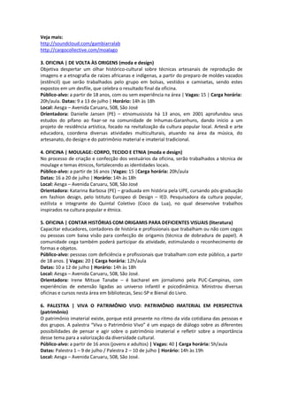 Veja mais:
http://soundcloud.com/gambiarralab
http://cargocollective.com/moalago

3. OFICINA | DE VOLTA ÀS ORIGENS (moda e design)
Objetiva despertar um olhar histórico-cultural sobre técnicas artesanais de reprodução de
imagens e a etnografia de raízes africanas e indígenas, a partir do preparo de moldes vazados
(estêncil) que serão trabalhados pelo grupo em bolsas, vestidos e camisetas, sendo estes
expostos em um desfile, que celebra o resultado final da oficina.
Público-alvo: a partir de 18 anos, com ou sem experiência na área | Vagas: 15 | Carga horária:
20h/aula. Datas: 9 a 13 de julho | Horário: 14h às 18h
Local: Aesga – Avenida Caruaru, 508, São José
Orientadora: Danielle Jansen (PE) – etnomusisista há 13 anos, em 2001 aprofundou seus
estudos do pífano ao fixar-se na comunidade de Inhumas-Garanhuns, dando início a um
projeto de residência artística, focado na revitalização da cultura popular local. Artesã e arte
educadora, coordena diversas atividades multiculturais, atuando na área da música, do
artesanato, do design e do patrimônio material e imaterial tradicional.

4. OFICINA | MOULAGE: CORPO, TECIDO E ETNIA (moda e design)
No processo de criação e confecção dos vestuários da oficina, serão trabalhados a técnica de
moulage e temas étnicos, fortalecendo as identidades locais.
Público-alvo: a partir de 16 anos |Vagas: 15 |Carga horária: 20h/aula
Datas: 16 a 20 de julho | Horário: 14h às 18h
Local: Aesga – Avenida Caruaru, 508, São José
Orientadora: Katarina Barbosa (PE) – graduada em história pela UPE, cursando pós-graduação
em fashion design, pelo Istituto Europeo di Design – IED. Pesquisadora da cultura popular,
estilista e integrante do Quintal Coletivo (Coco da Lua), no qual desenvolve trabalhos
inspirados na cultura popular e étnica.

5. OFICINA | CONTAR HISTÓRIAS COM ORIGAMIS PARA DEFICIENTES VISUAIS (literatura)
Capacitar educadores, contadores de história e profissionais que trabalham ou não com cegos
ou pessoas com baixa visão para confecção de origamis (técnica de dobradura de papel). A
comunidade cega também poderá participar da atividade, estimulando o reconhecimento de
formas e objetos.
Público-alvo: pessoas com deficiência e profissionais que trabalham com este público, a partir
de 18 anos. | Vagas: 20 | Carga horária: 12h/aula
Datas: 10 a 12 de julho | Horário: 14h às 18h
Local: Aesga – Avenida Caruaru, 508, São José.
Orientadora: Irene Mitsue Tanabe – é bacharel em jornalismo pela PUC-Campinas, com
experiências de extensão ligadas ao universo infantil e psicodinâmica. Ministrou diversas
oficinas e cursos nesta área em bibliotecas, Sesc-SP e Bienal do Livro.

6. PALESTRA | VIVA O PATRIMÔNIO VIVO: PATRIMÔNIO IMATERIAL EM PERSPECTIVA
(patrimônio)
O patrimônio imaterial existe, porque está presente no ritmo da vida cotidiana das pessoas e
dos grupos. A palestra “Viva o Patrimônio Vivo” é um espaço de diálogo sobre as diferentes
possibilidades de pensar e agir sobre o patrimônio imaterial e refletir sobre a importância
desse tema para a valorização da diversidade cultural.
Público-alvo: a partir de 16 anos (jovens e adultos) | Vagas: 40 | Carga horária: 5h/aula
Datas: Palestra 1 – 9 de julho / Palestra 2 – 10 de julho | Horário: 14h às 19h
Local: Aesga – Avenida Caruaru, 508, São José.
 