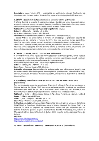 Orientadora: Luana Teixeira (PE) – especialista em patrimônio cultural. Atualmente faz
consultoria para a Unesco na área de patrimônio imaterial e doutorado em história na UFPE.

7. OFICINA | Descobrindo as Potencialidades da Economia Criativa (patrimônio)
A oficina discutirá o conceito de economia criativa e também os temas tangenciais como:
economia do conhecimento e economia da cultura. O objetivo é perceber o FIG como evento
de economia criativa, promovendo o levantamento de dados sobre o evento.
Público-alvo: adultos em geral | Vagas: 20 | Carga horária: 16h/aula
Datas: 17 a 20 de julho | Horário: 14h às 18h
Local: Aesga – Avenida Caruaru, 508 – São José.
Orientadoras: Isabella Andrade de Morais e Ana Carina Calixto de Souza (PE)
- Isabela Andrade de Lima Morais é doutora em antropologia e professora adjunta do
Departamento de Hotelaria e Turismo da UFPE. Atua nos seguintes temas: patrimônio,
memória, identidade, cultura, turismo cultural, economia da cultura e economia criativa.
- Ana Carina Calixto de Souza é produtora cultural, bacharelanda do curso de Turismo da UFPE.
Atua nos temas: fotografia, turismo, turismo cultural e economia criativa. Atualmente tem
desenvolvido pesquisas na área de turismo, turismo cultural e economia criativa.

8. OFICINA | CULTURA, DIREITO E DIVERSIDADE (institucional)
A oficina trabalhará com o repasse de informações sobre os temas sugeridos, com o objetivo
de ajudar no protagonismo do público atendido, aumentar a participação cidadã e colocar
estas questões em foco nas execuções das ações governamentais.
Público-alvo: a partir de 16 anos | Vagas: 25 | Carga horária: 8h/aula
Datas: 11 e 12 de julho | Horário: 14h às 18h
Local: Aesga – Avenida Caruaru, 508, São José.
Instituição orientadora: Assessoria Especial ao Governador para a Diversidade Sexual – atua
no monitoramento e na construção de políticas públicas que atendam a comunidade de Gays,
Lésbicas, Bissexuais, Travestis e Transexuais (GLBTT), em respeito à diversidade e cidadania
destes sujeitos.

9. SEMINÁRIO | SEMINÁRIO INTERMUNICIPAL DO SISTEMA NACIONAL DE CULTURA
(institucional)
Tem como proposta apresentar a gestores e dirigentes de cultura do Agreste pernambucano o
Sistema Nacional de Cultura (SNC), bem como esclarecer dúvidas e orientar os municípios
interessados em aderir ao SNC. Na ocasião haverá ainda orientação para elaboração dos
Planos Municipais de Cultura (PMC) instrumento essencial para adesão ao Sistema.
Público-alvo: Gestores e Dirigentes de Cultura do Agreste de Pernambuco e demais regiões |
Vagas: 25 | Carga horária: 8h/aula
Datas: 11, 12 e 13 de julho | Horário: 14h às 18h
Local: Aesga – Avenida Caruaru, 508, São José.
Instituições orientadoras: Representação Regional do Nordeste para o Ministério da Cultura
(RRNE/MinC) e Consultoria MinC/Unesco para o Sistema Nacional de Cultura (SNC) – a
atividade faz parte do Programa de Fortalecimento Institucional pela Implementação do
Sistema de Cultura, que visa a apoiar a consolidação de entes federados (União, Estados e
Municípios) sobre o Sistema Nacional da Cultura (SNC) e auxílio à elaboração dos Planos de
Cultura.
Veja mais:
http://www.cultura.gov.br/site/
http://culturadigital.br/mincnordeste/

10. PAINEL | AS POLÍTICAS DA FUNARTE PARA O SETOR MUSICAL (institucional)
 