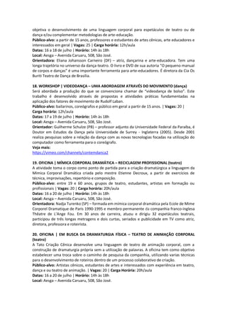 objetiva o desenvolvimento de uma linguagem corporal para espetáculos de teatro ou de
dança e/ou complementar metodologias de arte-educação.
Público-alvo: a partir de 15 anos, professores e estudantes de artes cênicas, arte educadores e
interessados em geral | Vagas: 25 | Carga horária: 12h/aula
Datas: 16 a 18 de julho | Horário: 14h às 18h
Local: Aesga – Avenida Caruaru, 508, São José.
Orientadora: Eliana Johansson Carneiro (DF) – atriz, dançarina e arte-educadora. Tem uma
longa trajetória no universo da dança-teatro. O livro e DVD de sua autoria “O pequeno manual
de corpos e danças” é uma importante ferramenta para arte-educadores. É diretora da Cia Os
Buriti Teatro de Dança de Brasília.

18. WORKSHOP | VIDEODANÇA – UMA ABORDAGEM ATRAVÉS DO MOVIMENTO (dança)
Será abordada a produção do que se convenciona chamar de “videodança de bolso”. Este
trabalho é desenvolvido através de propostas e atividades práticas fundamentadas na
aplicação dos fatores de movimento de Rudolf Laban.
Público-alvo: bailarinos, coreógrafos e público em geral a partir de 15 anos. | Vagas: 20 |
Carga horária: 12h/aula
Datas: 17 a 19 de julho | Horário: 14h às 18h
Local: Aesga – Avenida Caruaru, 508, São José.
Orientador: Guilherme Schulze (PB) – professor adjunto da Universidade Federal da Paraíba, é
Doutor em Estudos da Dança pela Universidade de Surrey - Inglaterra (2005). Desde 2001
realiza pesquisas sobre a relação da dança com as novas tecnologias focadas na utilização do
computador como ferramenta para o coreógrafo.
Veja mais:
https://vimeo.com/channels/contemdanca2

19. OFICINA | MÍMICA CORPORAL DRAMÁTICA – RECICLAGEM PROFISSIONAL (teatro)
A atividade toma o corpo como ponto de partida para a criação dramatúrgica a linguagem da
Mímica Corporal Dramática criada pelo mestre Etienne Decroux, a partir de exercícios de
técnica, improvisações, repertório e composição.
Público-alvo: entre 19 e 60 anos, grupos de teatro, estudantes, artistas em formação ou
profissionais | Vagas: 20 | Carga horária: 20h/aula
Datas: 16 a 20 de julho | Horário: 14h às 18h
Local: Aesga – Avenida Caruaru, 508, São José.
Orientadora: Nadja Turenko (SP) – formada em mímica corporal dramática pela Ecole de Mime
Corporel Dramatique de Paris 1990-1995 e membro permanente da companhia franco-inglesa
Thêatre de L’Ange Fou. Em 30 anos de carreira, atuou e dirigiu 32 espetáculos teatrais,
participou de três longas metragens e dois curtas, seriados e publicidade em TV como atriz,
diretora, professora e roteirista.

20. OFICINA | EM BUSCA DA DRAMATURGIA FÍSICA – TEATRO DE ANIMAÇÃO CORPORAL
(teatro)
A Tato Criação Cênica desenvolve uma linguagem de teatro de animação corporal, com a
construção de dramaturgia própria sem a utilização de palavras. A oficina tem como objetivo
estabelecer uma troca sobre o caminho de pesquisa da companhia, utilizando varias técnicas
para o desenvolvimento de roteiros dentro de um processo colaborativo de criação.
Público-alvo: Artistas cênicos, estudantes de artes e interessados com experiência em teatro,
dança e ou teatro de animação. | Vagas: 20 | Carga Horária: 20h/aula
Datas: 16 a 20 de julho | Horário: 14h às 18h
Local: Aesga – Avenida Caruaru, 508, São José.
 