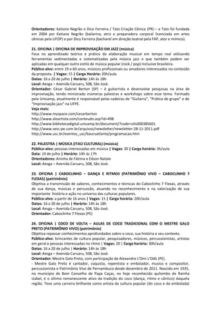 Orientadores: Katiane Negrão e Dico Ferreira / Tato Criação Cênica (PR) – a Tato foi fundada
em 2004 por Katiane Negrão (bailarina, atriz e preparadora corporal licenciada em artes
cênicas pela UFOP) e por Dico Ferreira (bacharel em direção teatral pela FAP, ator e mímico).

21. OFICINA | OFICINA DE IMPROVISAÇÃO EM JAZZ (música)
Foca no aprendizado teórico e prático da elaboração musical em tempo real utilizando
ferramentas sedimentadas e sistematizadas pela música jazz e que também podem ser
aplicadas em qualquer outro estilo de música popular (rock / pop) inclusive brasileira.
Público-alvo: entre 19 e 60 anos, músicos profissionais ou amadores interessados no conteúdo
da proposta. | Vagas: 15 | Carga Horária: 20h/aula
Datas: 16 a 20 de julho | Horário: 14h às 18h
Local: Aesga – Avenida Caruaru, 508, São José.
Orientador: César Gabriel Berton (SP) – é guitarrista e desenvolve pesquisas na área de
improvisação, tendo ministrado inúmeras palestras e workshops sobre esse tema. Formado
pela Unicamp, atualmente é responsável pelas cadeiras de “Guitarra”, “Prática de grupo” e de
“Improvisação jazz” na UFPE.
Veja mais:
http://www.myspace.com/cesarberton
http://www.aloartista.com/conteudo.asp?id=498
http://www.bibliotecadigital.unicamp.br/document/?code=vtls000385601
http://www.sesc-pe.com.br/arquivos/newsletter/newsletter-28-11-2011.pdf
http://www.usc.br/eventos_usc/bauruatlanta/programacao.htm

22. PALESTRA | MÚSICA (ITAÚ CULTURAL) (música)
Público-alvo: pessoas interessadas em música | Vagas: 30 | Carga horária: 3h/aula
Data: 19 de julho | Horário: 14h às 17h
Orientadores: Aninha de Fátima e Edson Natale
Local: Aesga – Avenida Caruaru, 508, São José.

23. OFICINA | CABOCLINHO – DANÇA E RITMOS (PATRIMÔNIO VIVO – CABOCLINHO 7
FLEXAS) (patrimônio)
Objetiva a transmissão de saberes, conhecimentos e técnicas do Caboclinho 7 Flexas, através
de sua dança, músicas e percussão, atuando no reconhecimento e na valorização de sua
importante história e ação no universo das culturas populares.
Público-alvo: a partir de 16 anos | Vagas: 15 | Carga horária: 20h/aula
Datas: 16 a 20 de julho | Horário: 14h às 18h
Local: Aesga – Avenida Caruaru, 508, São José.
Orientador: Caboclinho 7 Flexas (PE)

24. OFICINA | COCO DE VOLTA – AULAS DE COCO TRADICIONAL COM O MESTRE GALO
PRETO (PATRIMÔNIO VIVO) (patrimônio)
Objetiva repassar conhecimentos aprofundados sobre o coco, sua história e seu contexto.
Público-alvo: brincantes de cultura popular, pesquisadores, músicos, percussionistas, artistas
em geral e pessoas interessadas no ritmo | Vagas: 20 | Carga horária: 30h/aula
Datas: 16 a 20 de julho | Horário: 14h às 18h
Local: Aesga – Avenida Caruaru, 508, São José.
Orientador: Mestre Galo Preto, com participação de Alexandre L'Omi L'Odò (PE).
- Mestre Galo Preto é cantador, coquista, repentista e embolador, musico e compositor,
percussionista e Patrimônio Vivo de Pernambuco desde dezembro de 2011. Nascido em 1935,
no município de Bom Conselho de Papa Caças, no hoje reconhecido quilombo de Rainha
Izabel, é o último remanescente ativo da tradição do coco (dança, ritmo e cântico) daquela
região. Teve uma carreira brilhante como artista da cultura popular (do coco e da embolada)
 