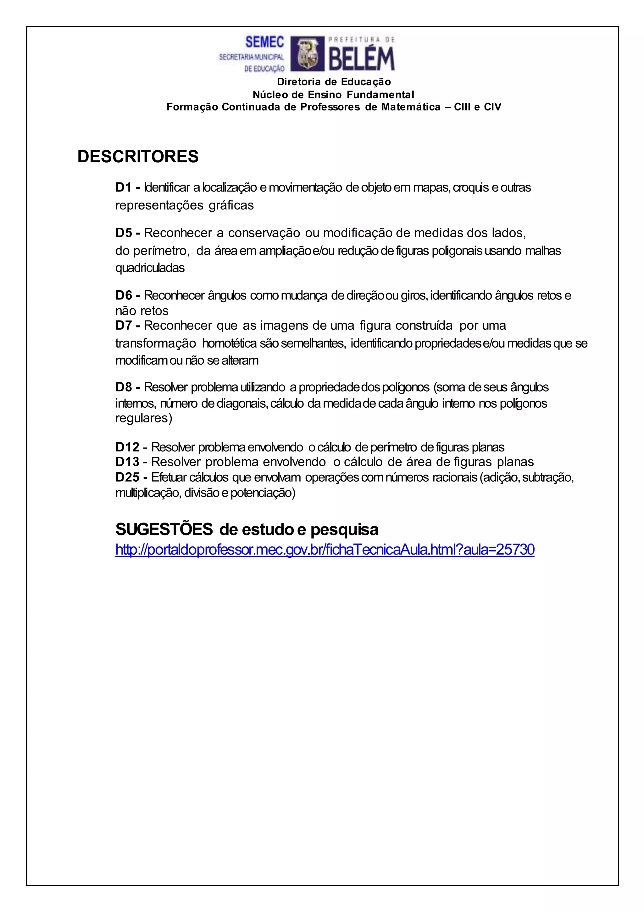 Diretoria de Educação
Núcleo de Ensino Fundamental
Formação Continuada de Professores de Matemática – CIII e CIV
DESCRITORES
D1 - Identificar alocalização emovimentação deobjetoem mapas,croquis eoutras
representações gráficas
D5 - Reconhecer a conservação ou modificação de medidas dos lados,
do perímetro, da áreaem ampliaçãoe/ou reduçãodefiguras poligonaisusando malhas
quadriculadas
D6 - Reconhecer ângulos comomudança dedireçãoougiros,identificando ângulos retos e
não retos
D7 - Reconhecer que as imagens de uma figura construída por uma
transformação homotética sãosemelhantes, identificandopropriedadese/oumedidasque se
modificamounão sealteram
D8 - Resolver problemautilizando apropriedadedospolígonos (soma deseus ângulos
internos, número dediagonais,cálculo damedidadecadaângulo interno nos polígonos
regulares)
D12 - Resolver problemaenvolvendo ocálculo deperímetro defiguras planas
D13 - Resolver problema envolvendo o cálculo de área de figuras planas
D25 - Efetuar cálculos que envolvam operaçõescomnúmeros racionais(adição,subtração,
multiplicação, divisãoepotenciação)
SUGESTÕES de estudo e pesquisa
http://portaldoprofessor.mec.gov.br/fichaTecnicaAula.html?aula=25730
 