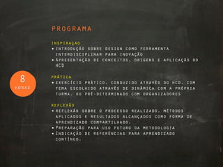 programa
        inspiraçao
        • introdução sobre design como ferramenta
          interdisciplinar para inovação
        • Apresentação de conceitos, origens e aplicação do
          HCD

        prática
 8      • exercício prático, conduzido através do hcd, com
horas     tema escolhido através de dinâmica com a própria
          turma, ou pré-determinado com organizadores

        reflexão
        • reflexão sobre o processo realizado, métodos
          aplicados e resultados alcançados como forma de
          aprendizado compartilhado.
        • Preparação para uso futuro da metodologia
        • Indicação de referências para aprendizado
          contínuo.
 