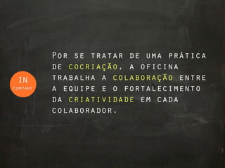 Por se tratar de uma prática
          de cocriação, a oficina
 in       trabalha a colaboração entre
company   a equipe e o fortalecimento
          da criatividade em cada
          colaborador.
 