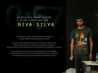 as oficinas foram criadas
                     e são conduzidas por

                     niva silva
                 “Sou	
  designer,	
  mestre	
  em	
  tecnologias	
  da	
  inteligência	
  
                     e	
  design	
  digital	
  e	
  apaixonado	
  por	
  educação.

       Pesquiso	
  o	
  HCD,	
  design	
  centrado	
  no	
  ser	
  humano,	
  e	
  ofereço	
  esta	
  
            metodologia	
  através	
  de	
  consultoria	
  em	
  design	
  de	
  serviços	
  e	
  
oﬁcinas	
  de	
  design	
  como	
  ferramenta	
  interdisciplinar	
  de	
  criaCvidade	
  e	
  inovação.

       Sou	
  organizador	
  do	
  Escolha,	
  grupo	
  de	
  estudos	
  sobre	
  criaCvidade	
  e	
  
       design	
  centrado	
  no	
  ser	
  humano,	
  pelo	
  qual	
  ofereço	
  cursos	
  e	
  oﬁcinas	
  
         na	
  tentaCva	
  de	
  ensinar	
  algumas	
  coisinhas	
  e	
  desensinar	
  outras”
 