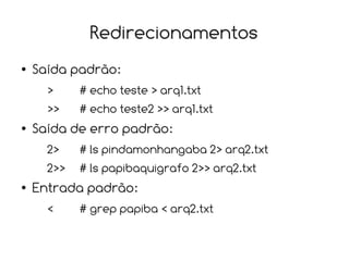 Redirecionamentos
●   Saída padrão:
      >     # echo teste > arq1.txt
      >>    # echo teste2 >> arq1.txt
●   Saída de erro padrão:
      2>    # ls pindamonhangaba 2> arq2.txt
      2>>   # ls papibaquigrafo 2>> arq2.txt
●   Entrada padrão:
      <     # grep papiba < arq2.txt
 