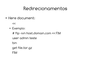 Redirecionamentos
●   Here document:
        <<
    ●   Exemplo:
        # ftp -ivn host.domain.com << FIM
        user admin teste
        bin
        get file.tar.gz
        FIM
 