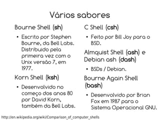 Vários sabores
       Bourne Shell (sh)                         C Shell (csh)
        ●   Escrito por Stephen                   ●   Feito por Bill Joy para o
            Bourne, da Bell Labs.                     BSD.
            Distribuido pela
                                                 Almquist Shell (ash) e
            primeira vez com o
            Unix versão 7, em                    Debian ash (dash)
            1977.                                 ●   BSDs / Debian.
       Korn Shell (ksh)                          Bourne Again Shell
        ●   Desenvolvido no                      (bash)
            começo dos anos 80                    ●   Desenvolvido por Brian
            por David Korn,                           Fox em 1987 para o
            também da Bell Labs.                      Sistema Operacional GNU.
http://en.wikipedia.org/wiki/Comparison_of_computer_shells
 