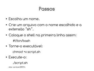 Passos
●   Escolha um nome.
●   Crie um arquivo com o nome escolhido e a
    extensão “sh”.
●   Coloque o shell na primeira linha assim:
        #!/bin/bash
●   Torne-o executável:
        chmod +x script.sh
●   Execute-o:
        ./script.sh
    obs: variável $PATH.
 
