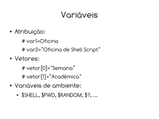 Variáveis
●   Atribuição:
        # var1=Oficina
        # var2=”Oficina de Shell Script”
●   Vetores:
        # vetor[0]=”Semana”
        # vetor[1]=”Acadêmica”
●   Variáveis de ambiente:
    ●   $SHELL, $PWD, $RANDOM, $?, ...
 