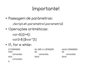 Importante!
●   Passagem de parâmetros:
       ./script.sh parametro1 parametro2
●   Operações aritméticas:
       var=$((2+4))
       var2=$(($var*2))
●   If, for e while:
    if COMANDO         for VAR in LISTAGEM   while COMANDO
    then               do                    do
         comandos           comandos             comandos
    else               done                  done
         comandos
    fi
 