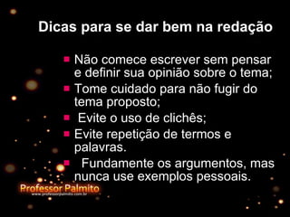 Dicas para se dar bem na redação Não comece escrever sem pensar e definir sua opinião sobre o tema;  Tome cuidado para não fugir do tema proposto; Evite o uso de clichês;  Evite repetição de termos e palavras. Fundamente os argumentos, mas nunca use exemplos pessoais. 
