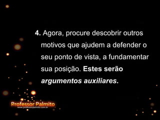 4.  Agora, procure descobrir outros motivos que ajudem a defender o seu ponto de vista, a fundamentar sua posição.  Estes serão  argumentos auxiliares .   