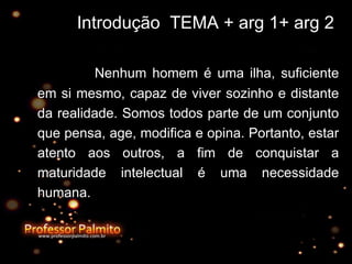 Introdução  TEMA + arg 1+ arg 2 Nenhum homem é uma ilha, suficiente em si mesmo, capaz de viver sozinho e distante da realidade. Somos todos parte de um conjunto que pensa, age, modifica e opina. Portanto, estar atento aos outros, a fim de conquistar a maturidade intelectual é uma necessidade humana. 